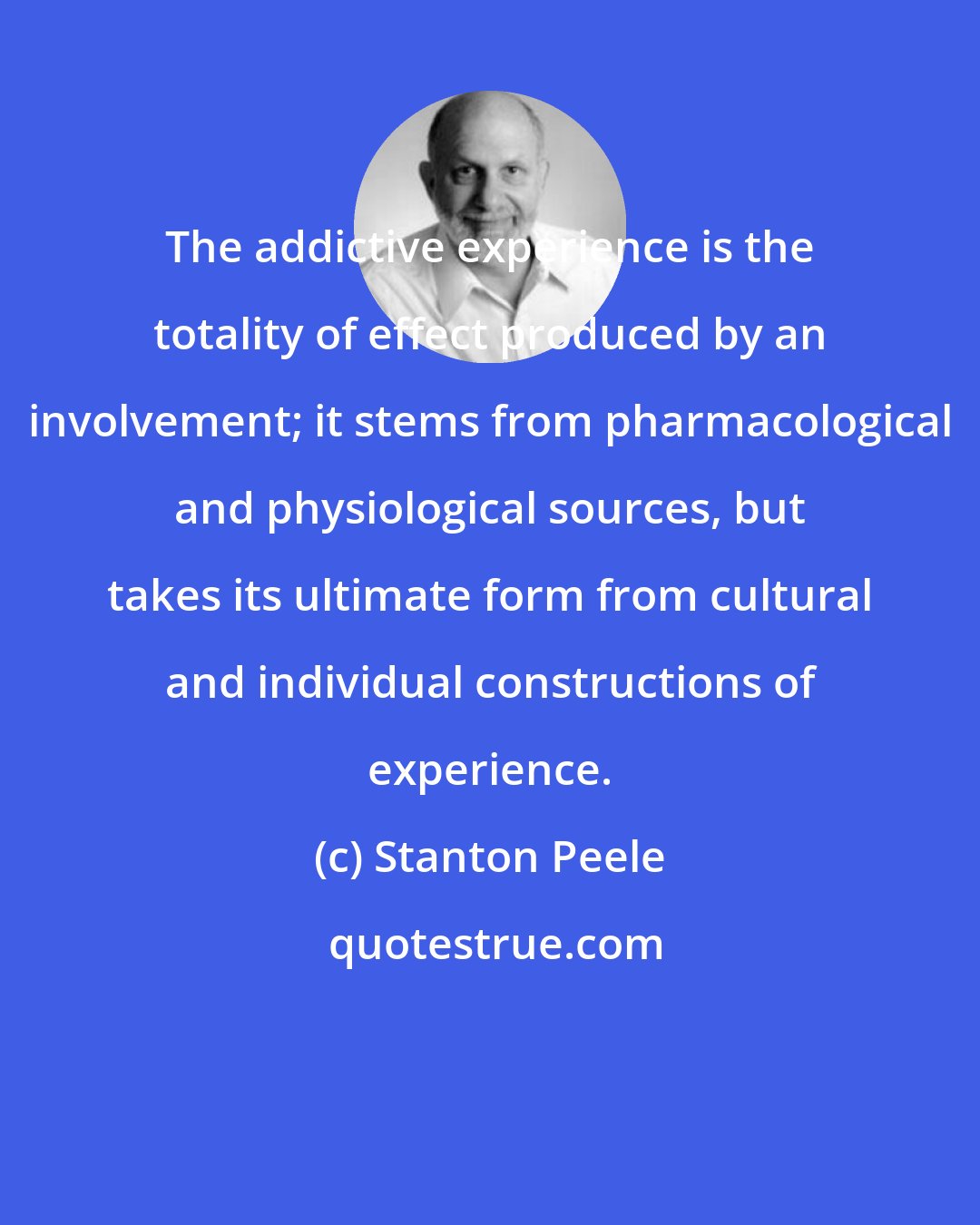 Stanton Peele: The addictive experience is the totality of effect produced by an involvement; it stems from pharmacological and physiological sources, but takes its ultimate form from cultural and individual constructions of experience.