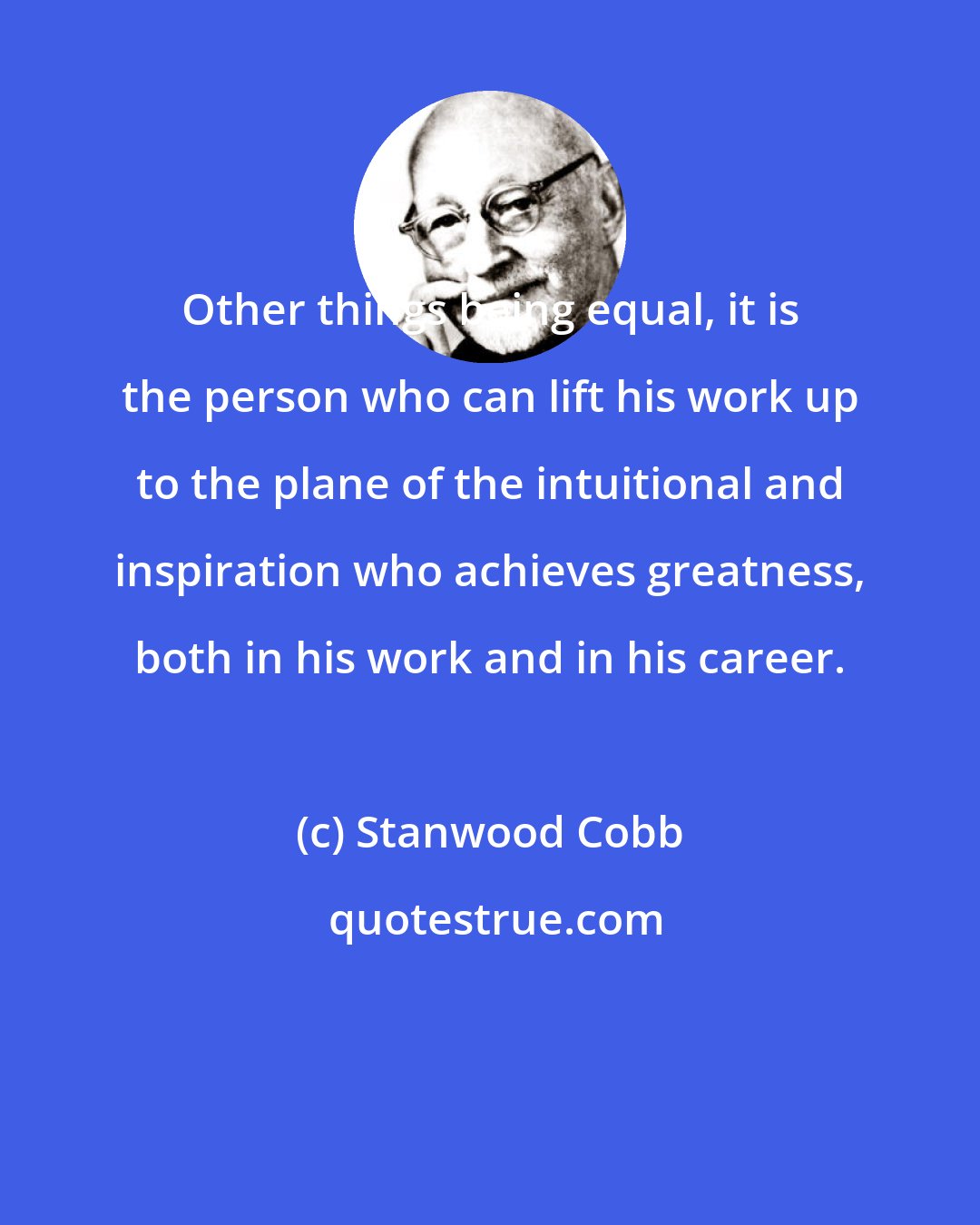 Stanwood Cobb: Other things being equal, it is the person who can lift his work up to the plane of the intuitional and inspiration who achieves greatness, both in his work and in his career.