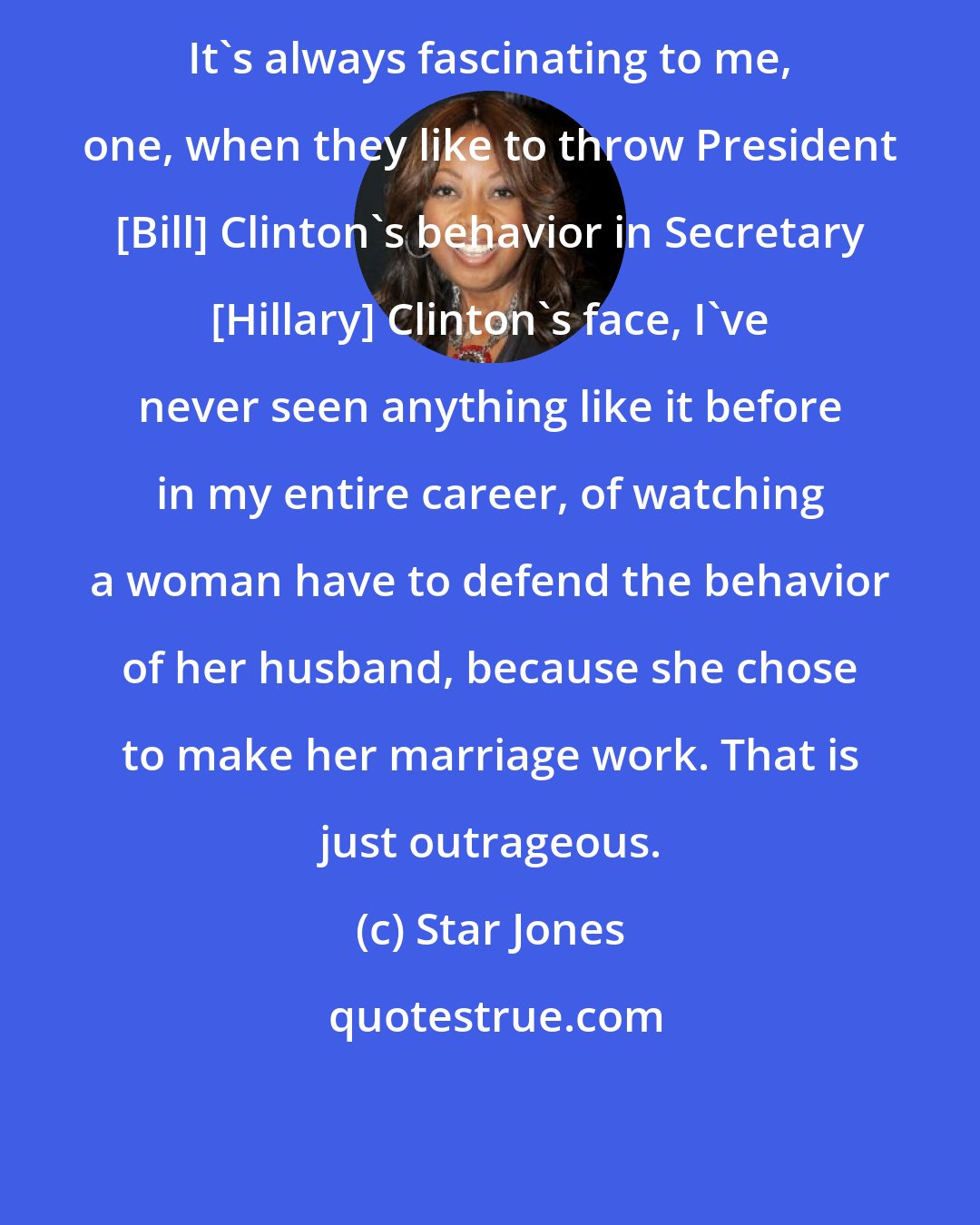 Star Jones: It's always fascinating to me, one, when they like to throw President [Bill] Clinton's behavior in Secretary [Hillary] Clinton's face, I've never seen anything like it before in my entire career, of watching a woman have to defend the behavior of her husband, because she chose to make her marriage work. That is just outrageous.