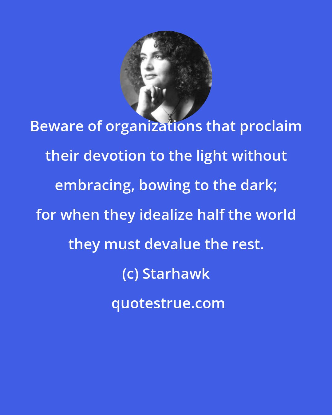 Starhawk: Beware of organizations that proclaim their devotion to the light without embracing, bowing to the dark; for when they idealize half the world they must devalue the rest.