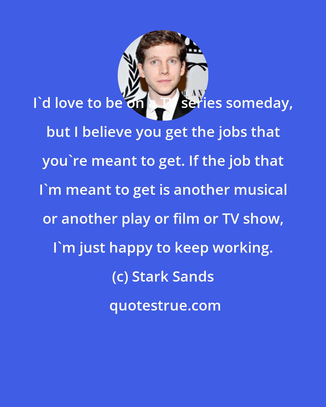 Stark Sands: I'd love to be on a TV series someday, but I believe you get the jobs that you're meant to get. If the job that I'm meant to get is another musical or another play or film or TV show, I'm just happy to keep working.