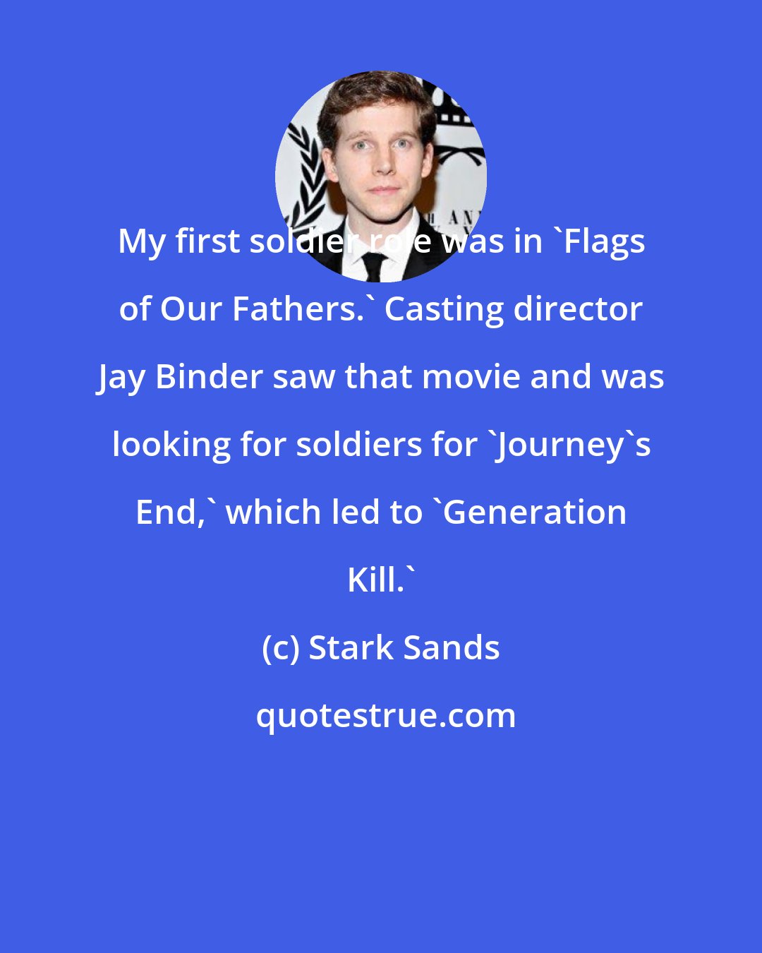 Stark Sands: My first soldier role was in 'Flags of Our Fathers.' Casting director Jay Binder saw that movie and was looking for soldiers for 'Journey's End,' which led to 'Generation Kill.'
