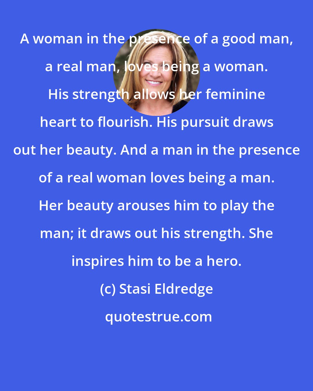 Stasi Eldredge: A woman in the presence of a good man, a real man, loves being a woman. His strength allows her feminine heart to flourish. His pursuit draws out her beauty. And a man in the presence of a real woman loves being a man. Her beauty arouses him to play the man; it draws out his strength. She inspires him to be a hero.