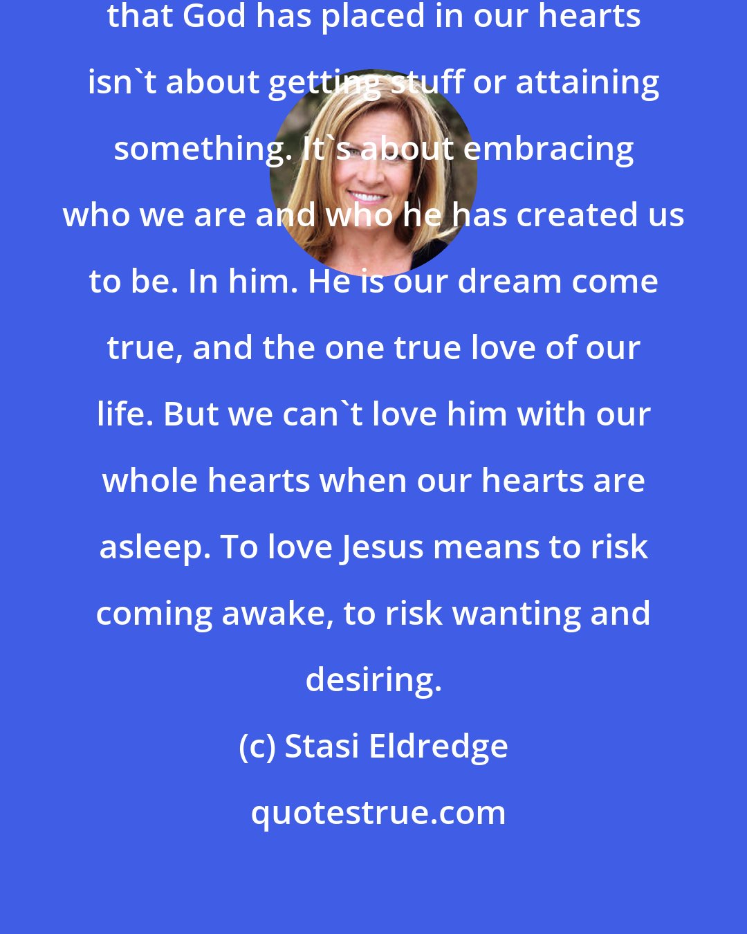 Stasi Eldredge: Awakening and owning the dreams that God has placed in our hearts isn't about getting stuff or attaining something. It's about embracing who we are and who he has created us to be. In him. He is our dream come true, and the one true love of our life. But we can't love him with our whole hearts when our hearts are asleep. To love Jesus means to risk coming awake, to risk wanting and desiring.