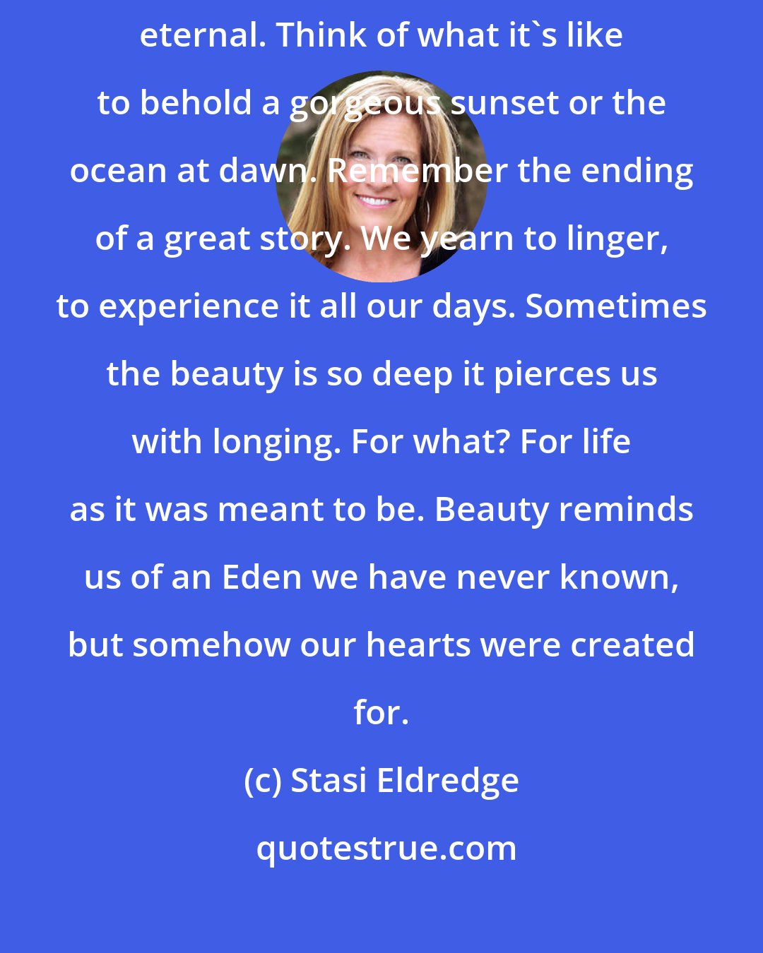 Stasi Eldredge: Beauty is transcendent. It is our most immediate experience of the eternal. Think of what it's like to behold a gorgeous sunset or the ocean at dawn. Remember the ending of a great story. We yearn to linger, to experience it all our days. Sometimes the beauty is so deep it pierces us with longing. For what? For life as it was meant to be. Beauty reminds us of an Eden we have never known, but somehow our hearts were created for.