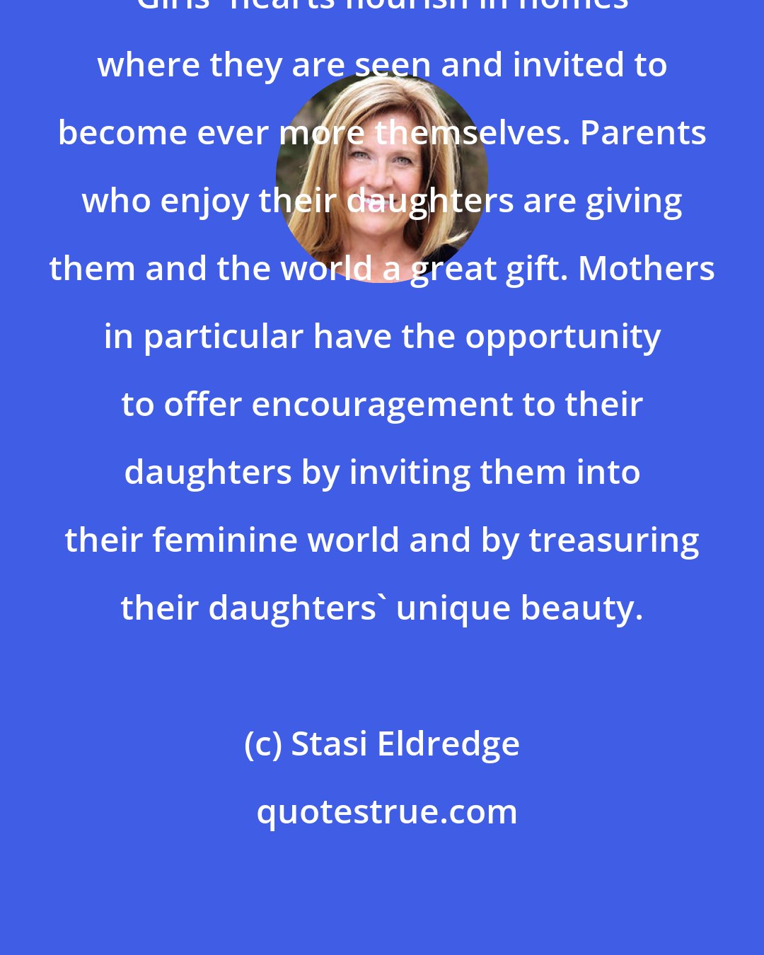 Stasi Eldredge: Girls' hearts flourish in homes where they are seen and invited to become ever more themselves. Parents who enjoy their daughters are giving them and the world a great gift. Mothers in particular have the opportunity to offer encouragement to their daughters by inviting them into their feminine world and by treasuring their daughters' unique beauty.