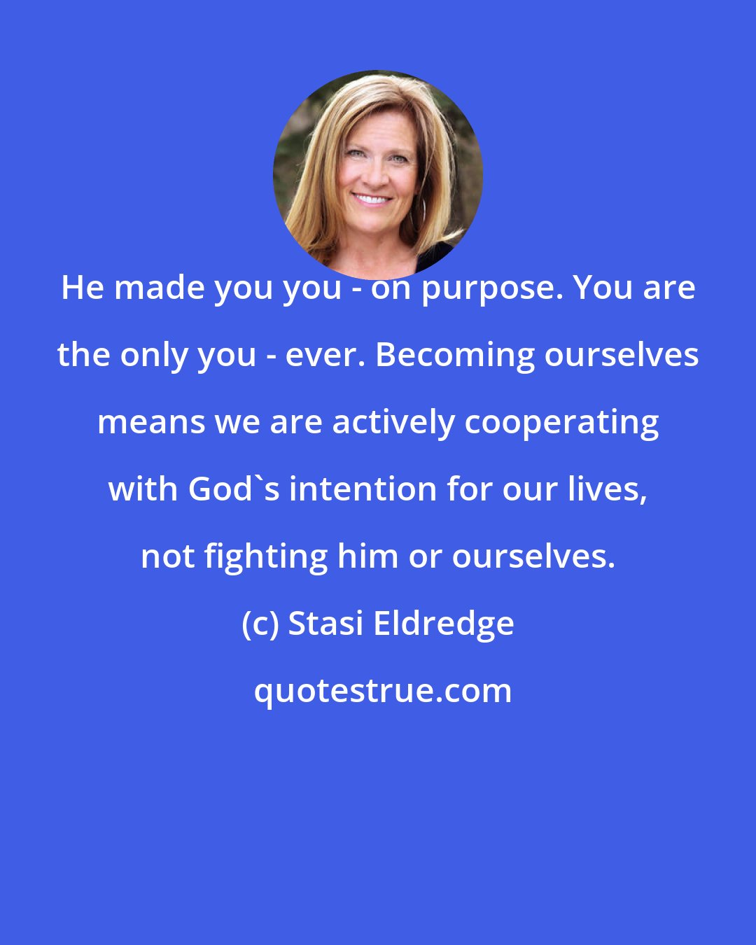 Stasi Eldredge: He made you you - on purpose. You are the only you - ever. Becoming ourselves means we are actively cooperating with God's intention for our lives, not fighting him or ourselves.