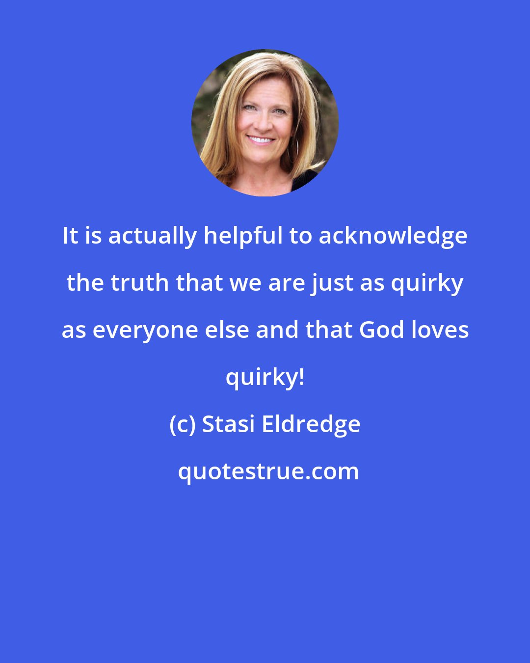 Stasi Eldredge: It is actually helpful to acknowledge the truth that we are just as quirky as everyone else and that God loves quirky!