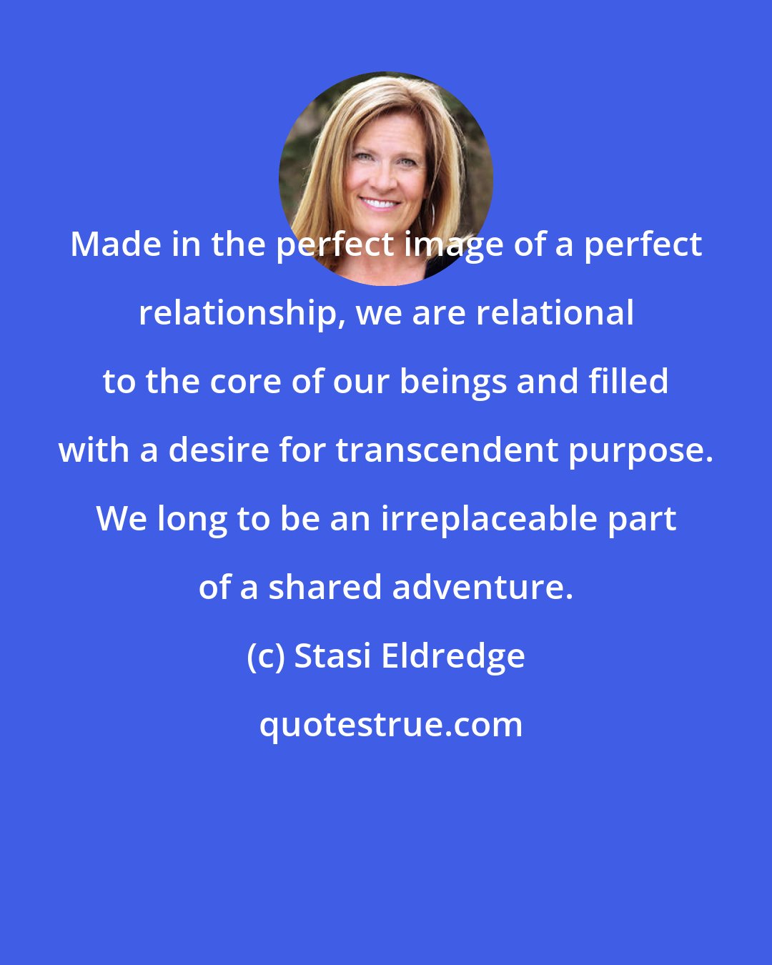 Stasi Eldredge: Made in the perfect image of a perfect relationship, we are relational to the core of our beings and filled with a desire for transcendent purpose. We long to be an irreplaceable part of a shared adventure.