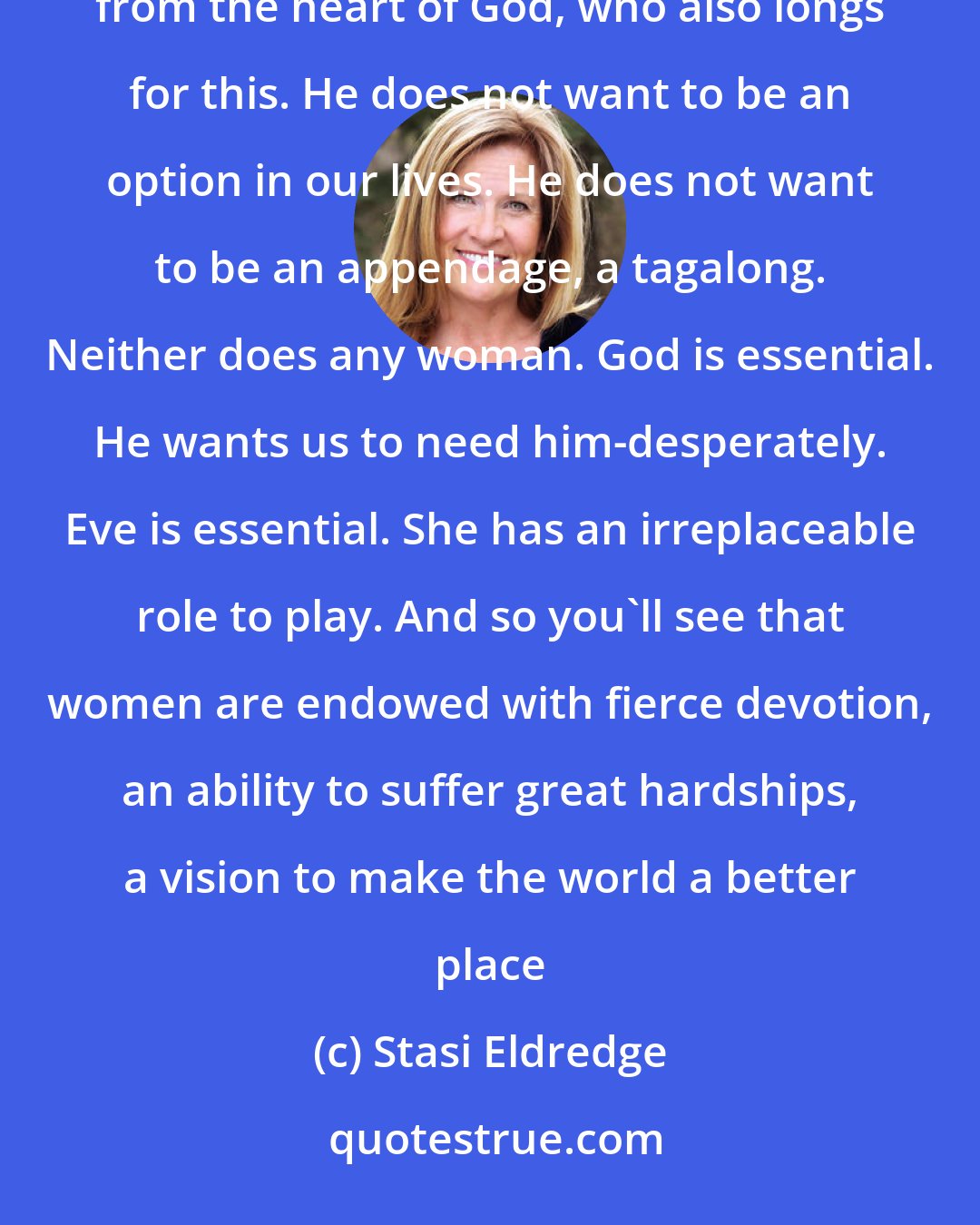 Stasi Eldredge: That longing in the heart of a woman to share life together as a great adventure-that comes straight from the heart of God, who also longs for this. He does not want to be an option in our lives. He does not want to be an appendage, a tagalong. Neither does any woman. God is essential. He wants us to need him-desperately. Eve is essential. She has an irreplaceable role to play. And so you'll see that women are endowed with fierce devotion, an ability to suffer great hardships, a vision to make the world a better place