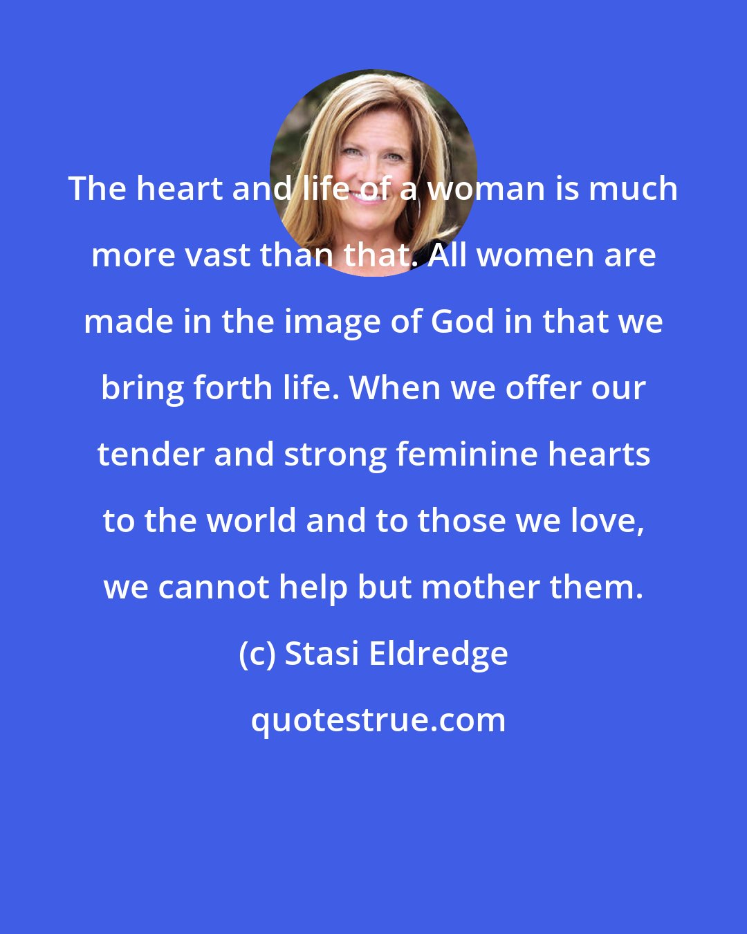 Stasi Eldredge: The heart and life of a woman is much more vast than that. All women are made in the image of God in that we bring forth life. When we offer our tender and strong feminine hearts to the world and to those we love, we cannot help but mother them.