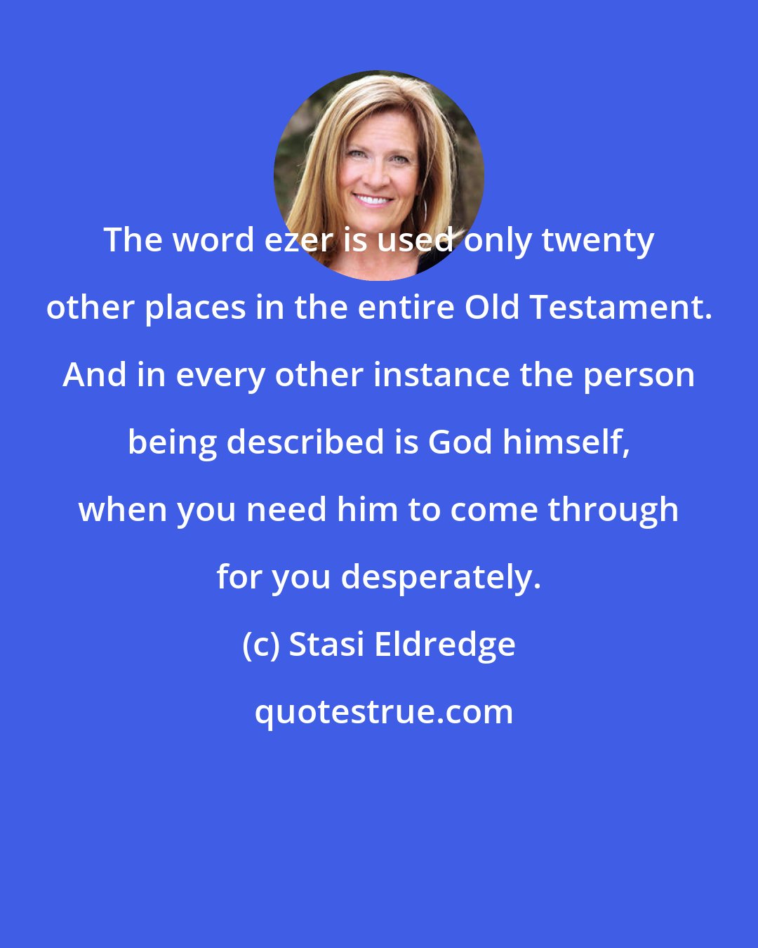 Stasi Eldredge: The word ezer is used only twenty other places in the entire Old Testament. And in every other instance the person being described is God himself, when you need him to come through for you desperately.