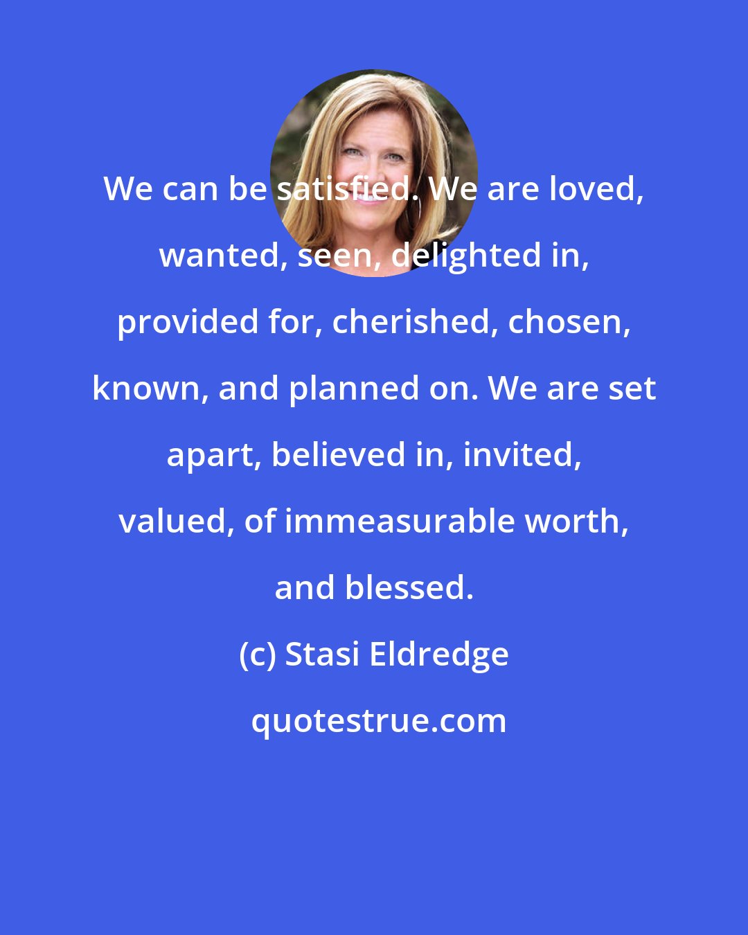 Stasi Eldredge: We can be satisfied. We are loved, wanted, seen, delighted in, provided for, cherished, chosen, known, and planned on. We are set apart, believed in, invited, valued, of immeasurable worth, and blessed.