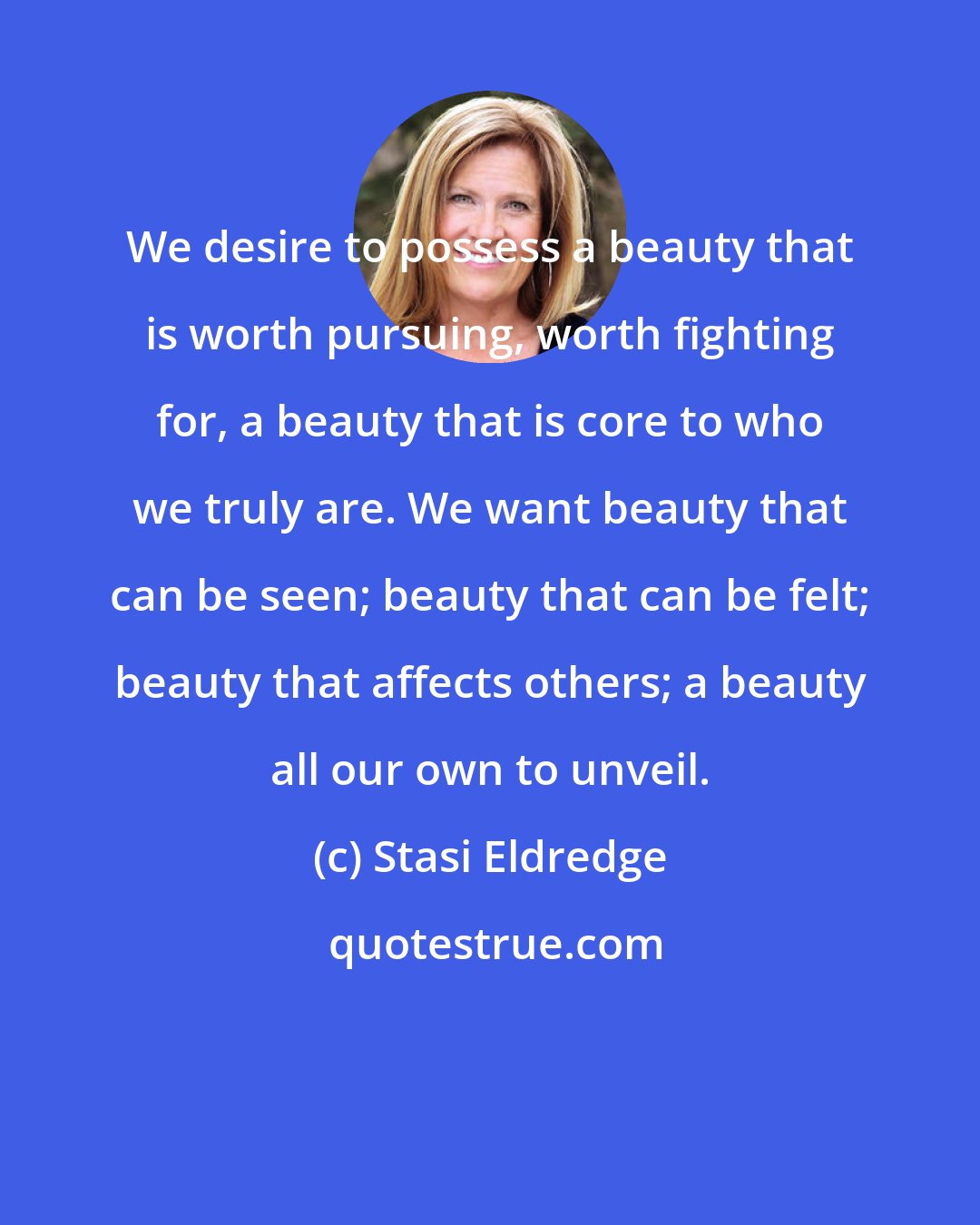 Stasi Eldredge: We desire to possess a beauty that is worth pursuing, worth fighting for, a beauty that is core to who we truly are. We want beauty that can be seen; beauty that can be felt; beauty that affects others; a beauty all our own to unveil.