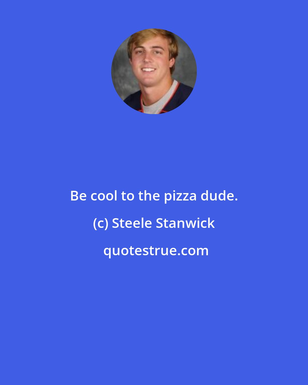 Steele Stanwick: Be cool to the pizza dude.