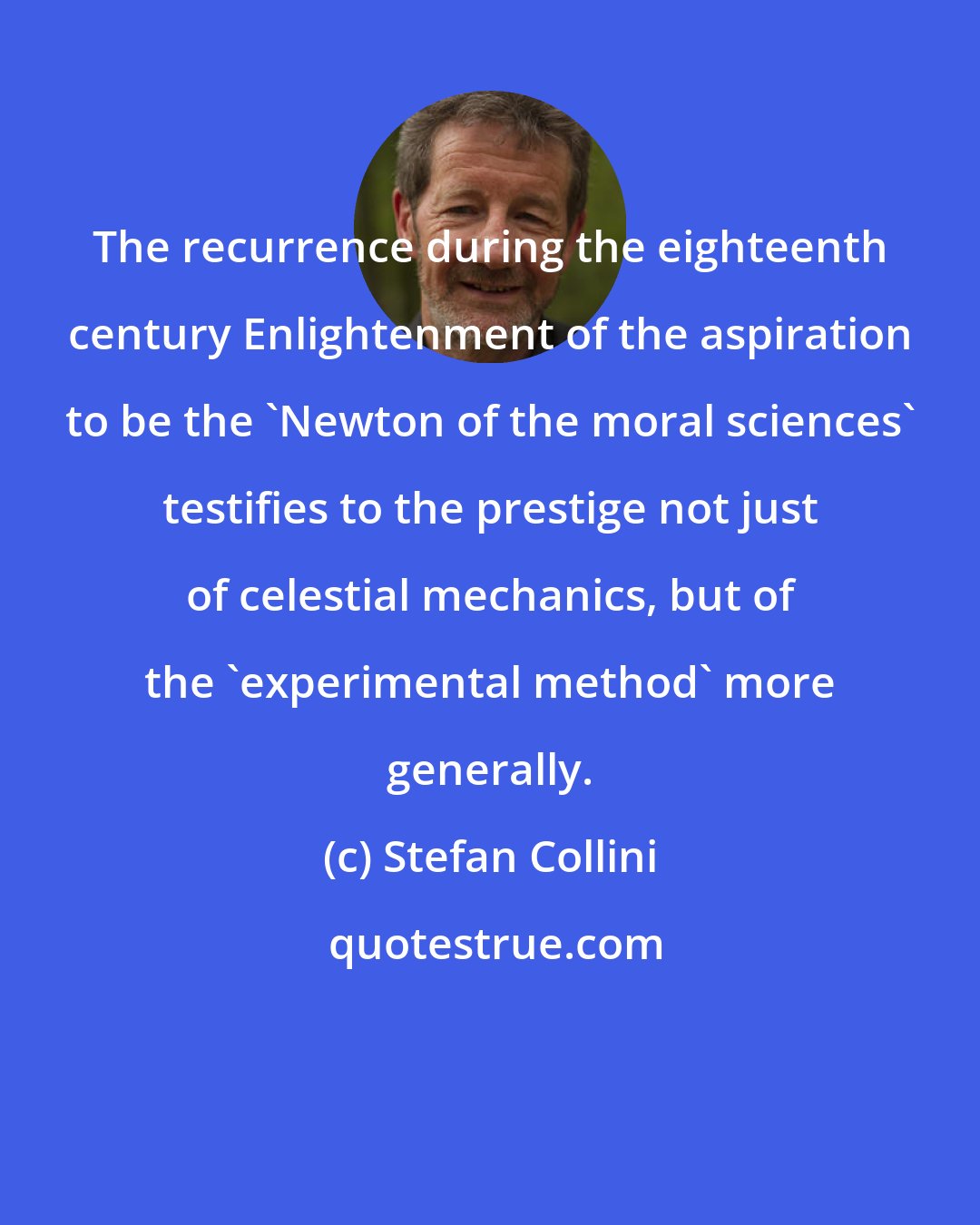 Stefan Collini: The recurrence during the eighteenth century Enlightenment of the aspiration to be the 'Newton of the moral sciences' testifies to the prestige not just of celestial mechanics, but of the 'experimental method' more generally.