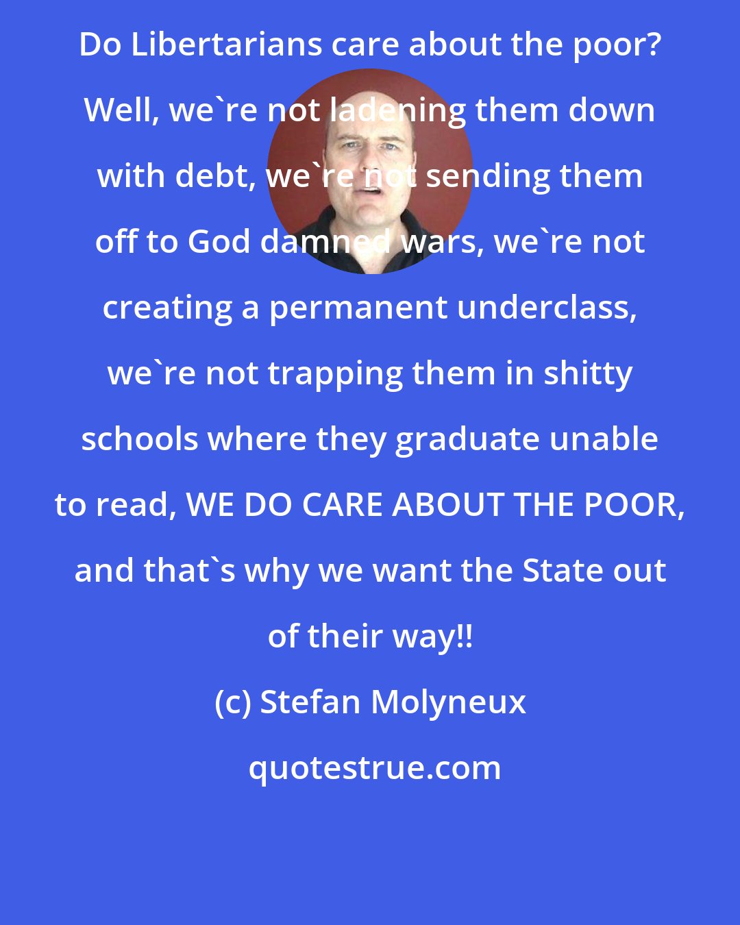 Stefan Molyneux: Do Libertarians care about the poor? Well, we're not ladening them down with debt, we're not sending them off to God damned wars, we're not creating a permanent underclass, we're not trapping them in shitty schools where they graduate unable to read, WE DO CARE ABOUT THE POOR, and that's why we want the State out of their way!!