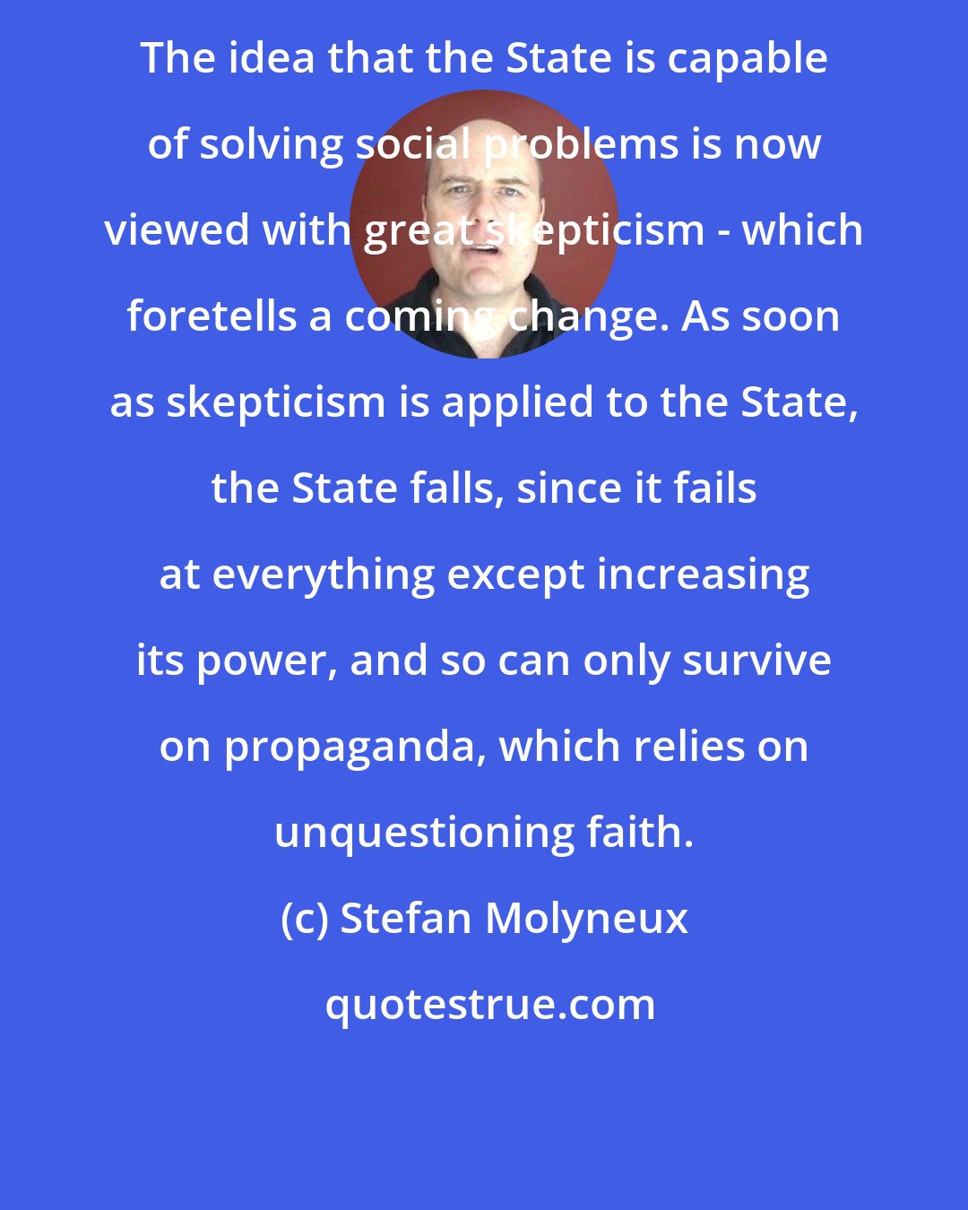 Stefan Molyneux: The idea that the State is capable of solving social problems is now viewed with great skepticism - which foretells a coming change. As soon as skepticism is applied to the State, the State falls, since it fails at everything except increasing its power, and so can only survive on propaganda, which relies on unquestioning faith.