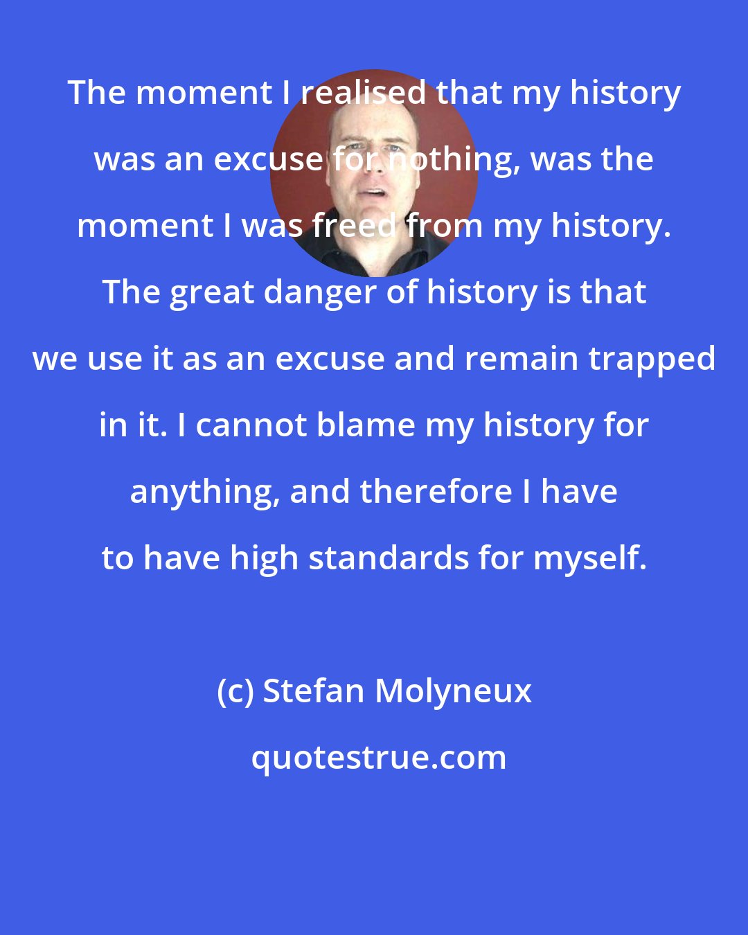 Stefan Molyneux: The moment I realised that my history was an excuse for nothing, was the moment I was freed from my history. The great danger of history is that we use it as an excuse and remain trapped in it. I cannot blame my history for anything, and therefore I have to have high standards for myself.