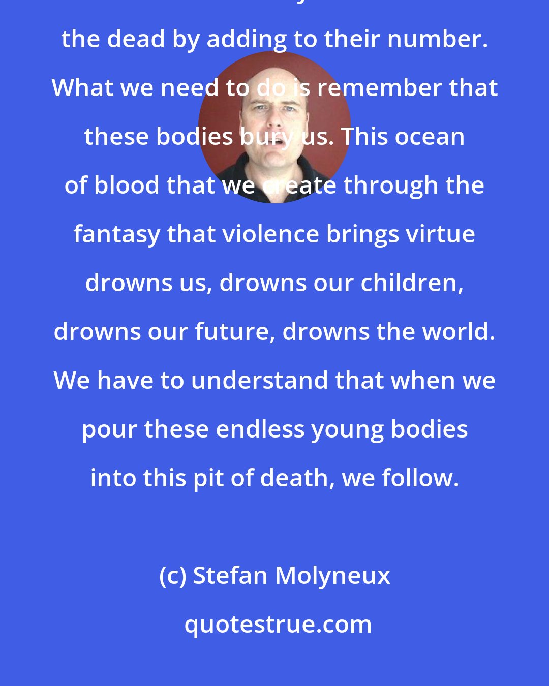 Stefan Molyneux: We cannot build on peace on blood. We are still so addicted to this lie. We have this fantasy that we honor the dead by adding to their number. What we need to do is remember that these bodies bury us. This ocean of blood that we create through the fantasy that violence brings virtue drowns us, drowns our children, drowns our future, drowns the world. We have to understand that when we pour these endless young bodies into this pit of death, we follow.