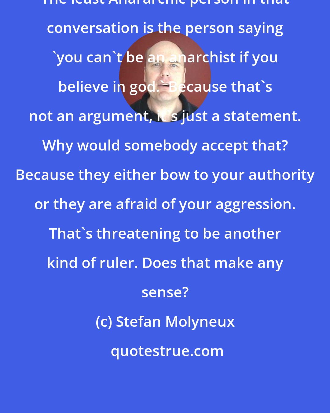 Stefan Molyneux: The least Anararchic person in that conversation is the person saying 'you can't be an anarchist if you believe in god.' Because that's not an argument, it's just a statement. Why would somebody accept that? Because they either bow to your authority or they are afraid of your aggression. That's threatening to be another kind of ruler. Does that make any sense?