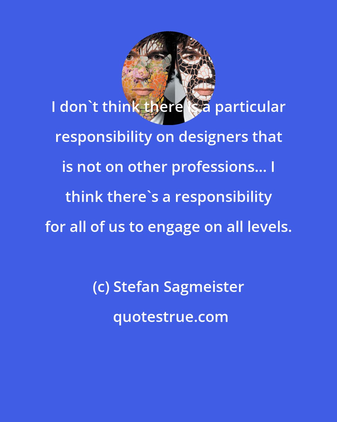 Stefan Sagmeister: I don't think there is a particular responsibility on designers that is not on other professions... I think there's a responsibility for all of us to engage on all levels.