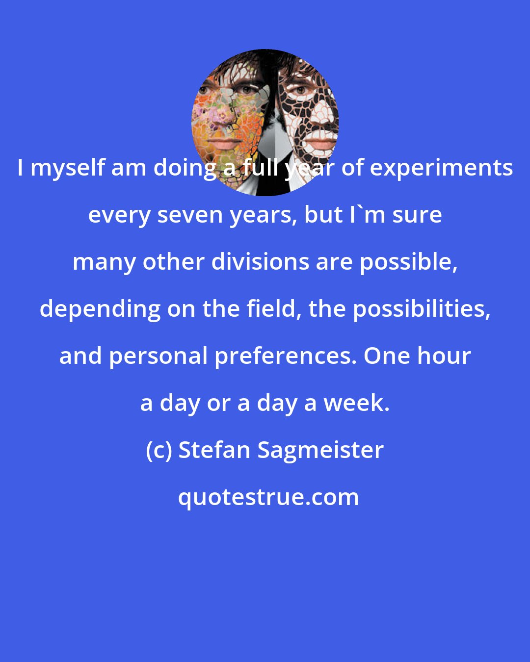 Stefan Sagmeister: I myself am doing a full year of experiments every seven years, but I'm sure many other divisions are possible, depending on the field, the possibilities, and personal preferences. One hour a day or a day a week.