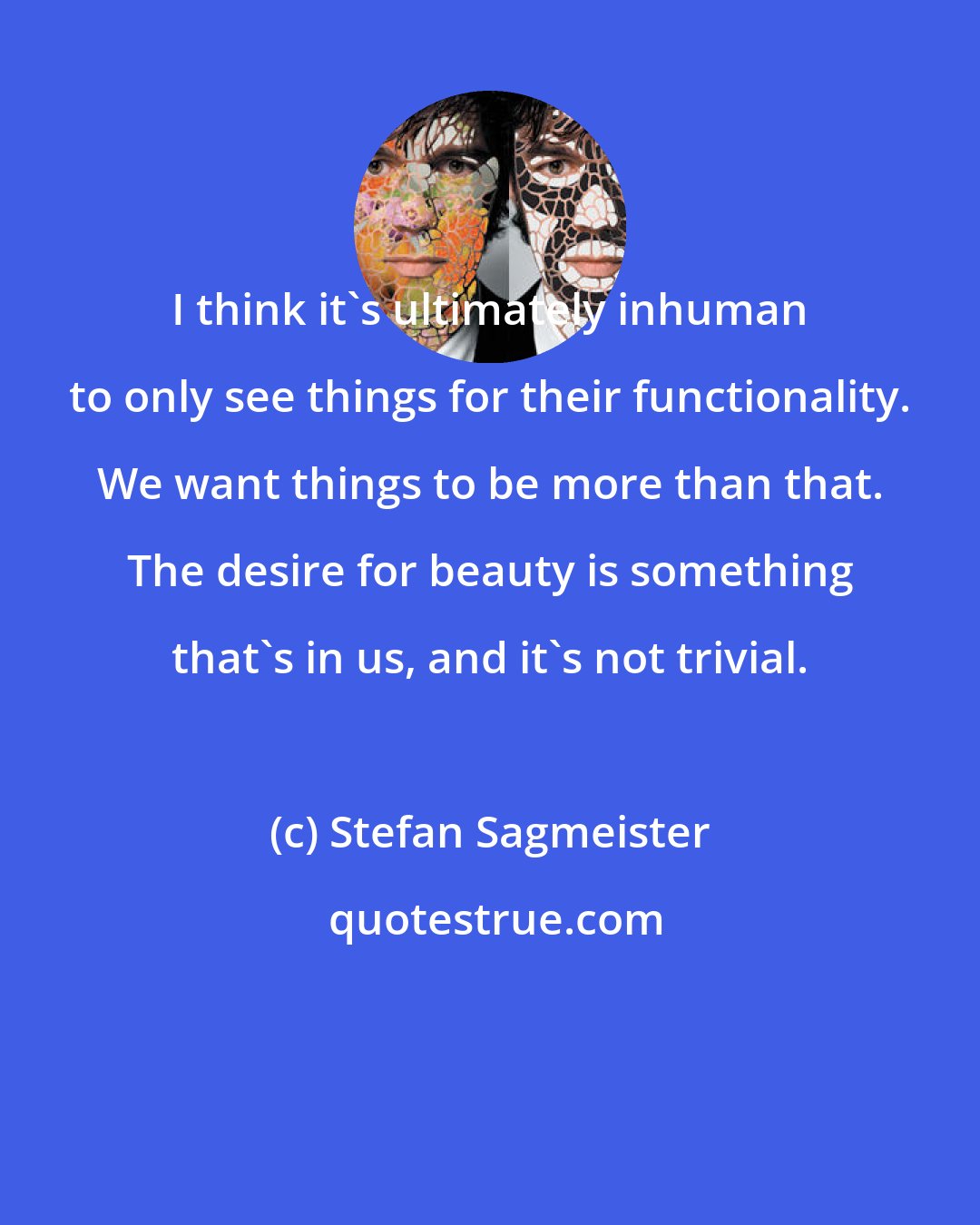 Stefan Sagmeister: I think it's ultimately inhuman to only see things for their functionality. We want things to be more than that. The desire for beauty is something that's in us, and it's not trivial.