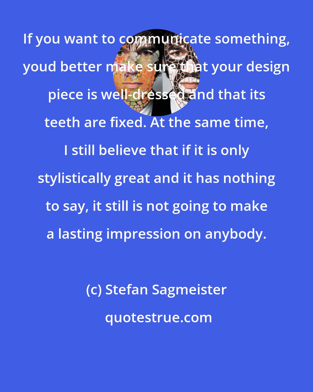 Stefan Sagmeister: If you want to communicate something, youd better make sure that your design piece is well-dressed and that its teeth are fixed. At the same time, I still believe that if it is only stylistically great and it has nothing to say, it still is not going to make a lasting impression on anybody.