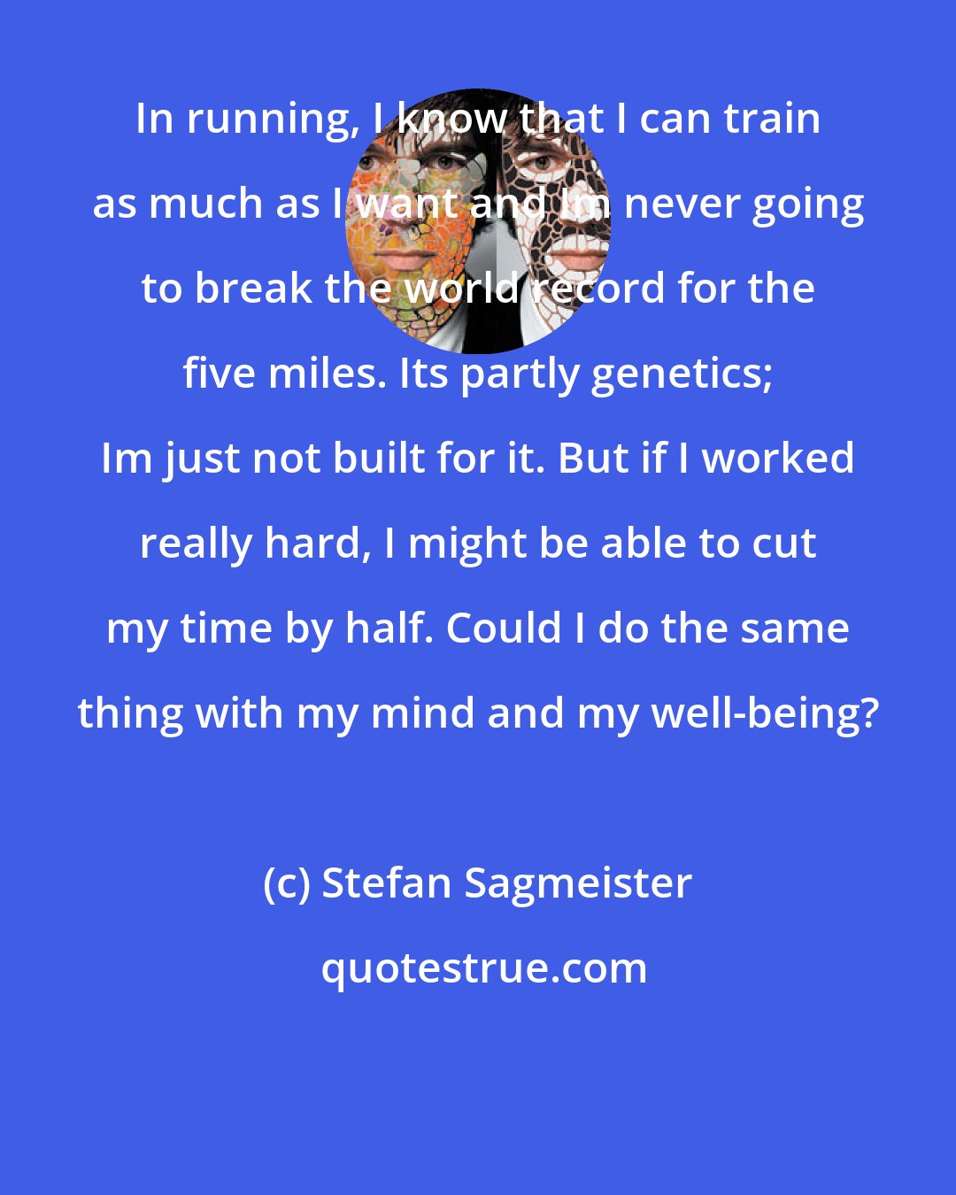 Stefan Sagmeister: In running, I know that I can train as much as I want and Im never going to break the world record for the five miles. Its partly genetics; Im just not built for it. But if I worked really hard, I might be able to cut my time by half. Could I do the same thing with my mind and my well-being?