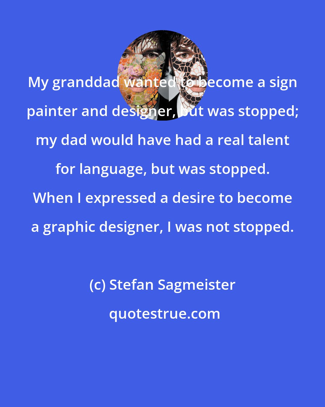 Stefan Sagmeister: My granddad wanted to become a sign painter and designer, but was stopped; my dad would have had a real talent for language, but was stopped. When I expressed a desire to become a graphic designer, I was not stopped.