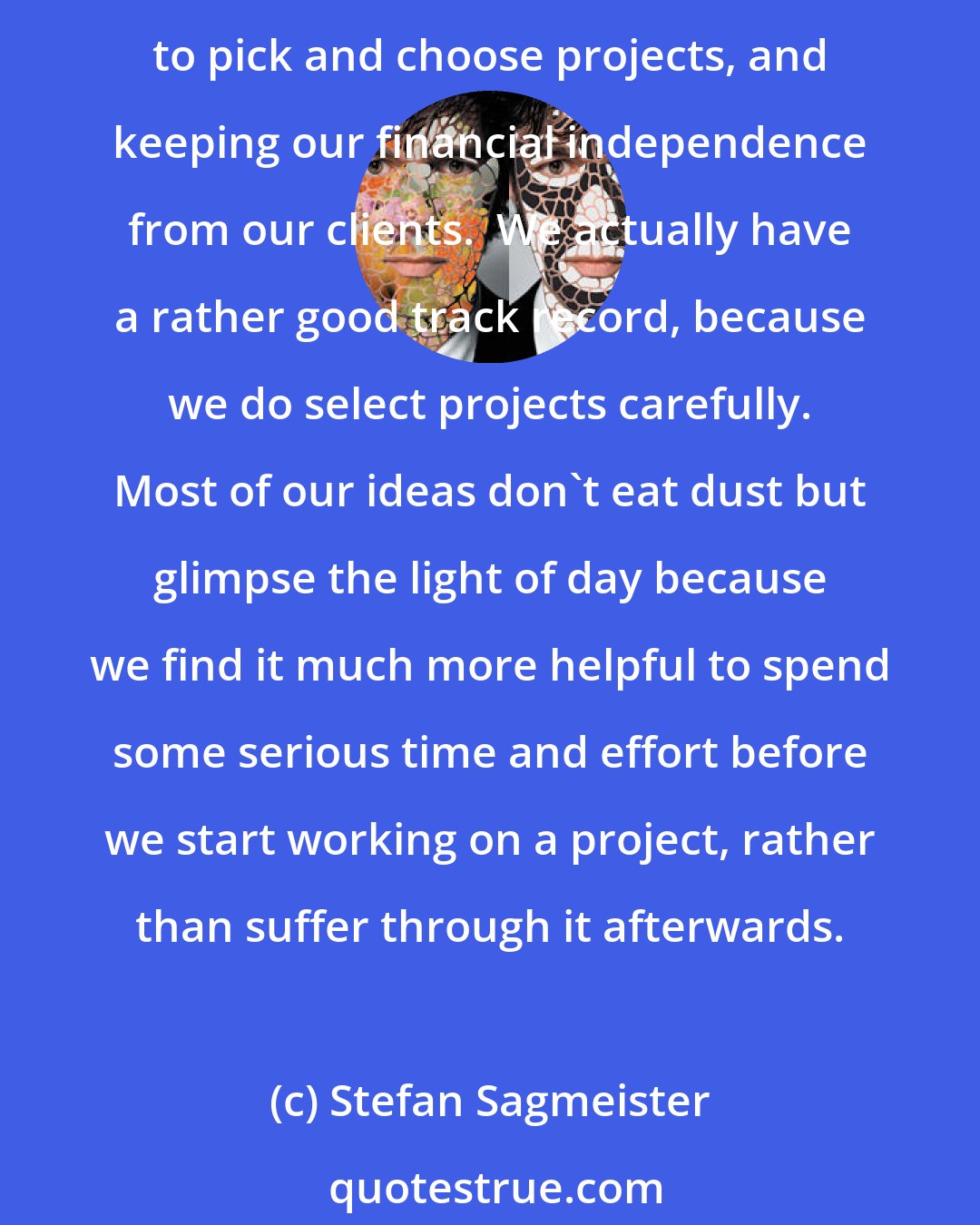 Stefan Sagmeister: The conventional wisdom in our business is that you have to grow and keep moving to survive.  We never grew, always stayed tiny, and it serves us very well over the years, allowing us to pick and choose projects, and keeping our financial independence from our clients.  We actually have a rather good track record, because we do select projects carefully. Most of our ideas don't eat dust but glimpse the light of day because we find it much more helpful to spend some serious time and effort before we start working on a project, rather than suffer through it afterwards.