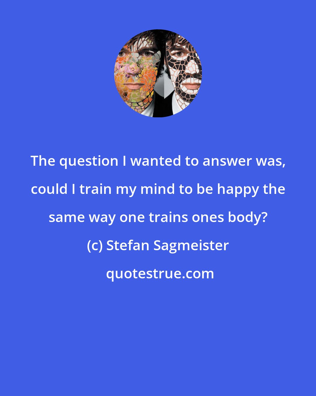 Stefan Sagmeister: The question I wanted to answer was, could I train my mind to be happy the same way one trains ones body?