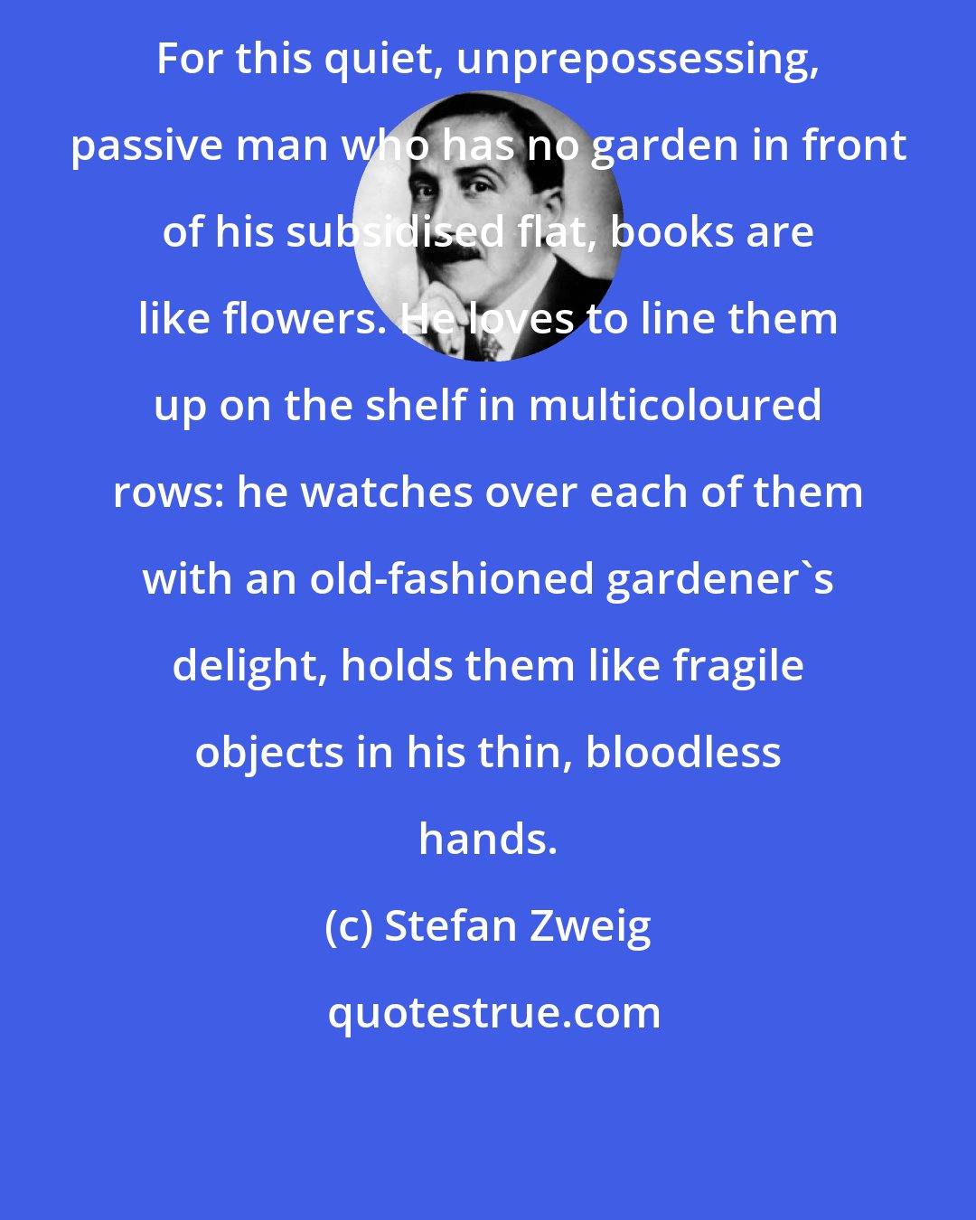 Stefan Zweig: For this quiet, unprepossessing, passive man who has no garden in front of his subsidised flat, books are like flowers. He loves to line them up on the shelf in multicoloured rows: he watches over each of them with an old-fashioned gardener's delight, holds them like fragile objects in his thin, bloodless hands.