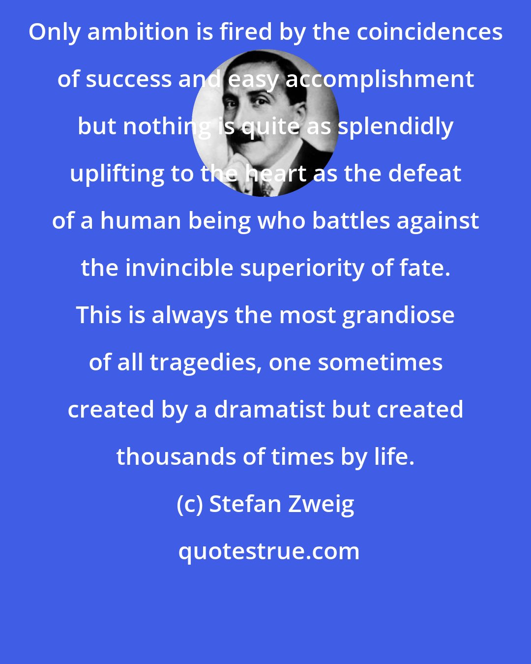 Stefan Zweig: Only ambition is fired by the coincidences of success and easy accomplishment but nothing is quite as splendidly uplifting to the heart as the defeat of a human being who battles against the invincible superiority of fate. This is always the most grandiose of all tragedies, one sometimes created by a dramatist but created thousands of times by life.