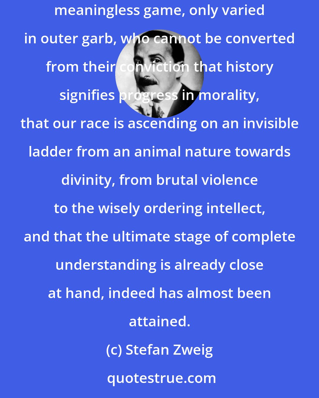 Stefan Zweig: The world has always needed human beings who refuse to believe that history is nothing but a dull, monstrous selfrepetition, a selfperpetuating, meaningless game, only varied in outer garb, who cannot be converted from their conviction that history signifies progress in morality, that our race is ascending on an invisible ladder from an animal nature towards divinity, from brutal violence to the wisely ordering intellect, and that the ultimate stage of complete understanding is already close at hand, indeed has almost been attained.