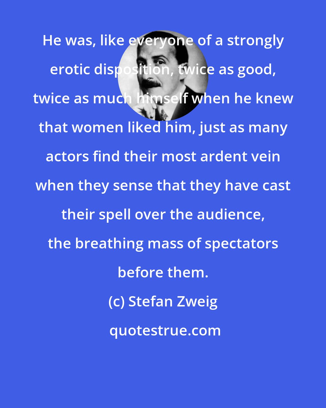 Stefan Zweig: He was, like everyone of a strongly erotic disposition, twice as good, twice as much himself when he knew that women liked him, just as many actors find their most ardent vein when they sense that they have cast their spell over the audience, the breathing mass of spectators before them.