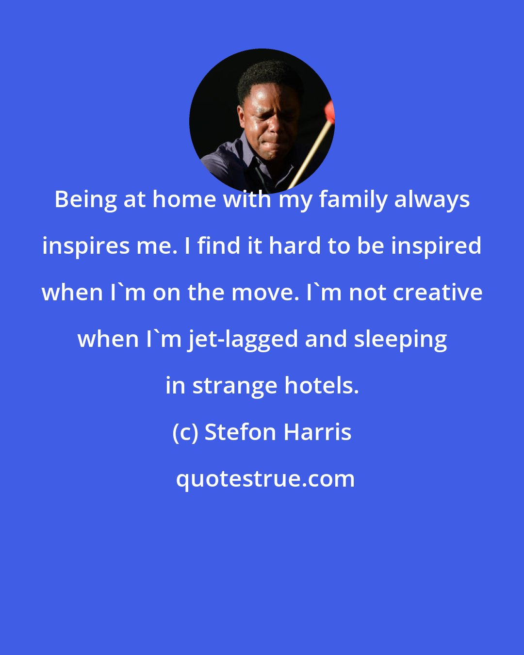 Stefon Harris: Being at home with my family always inspires me. I find it hard to be inspired when I'm on the move. I'm not creative when I'm jet-lagged and sleeping in strange hotels.