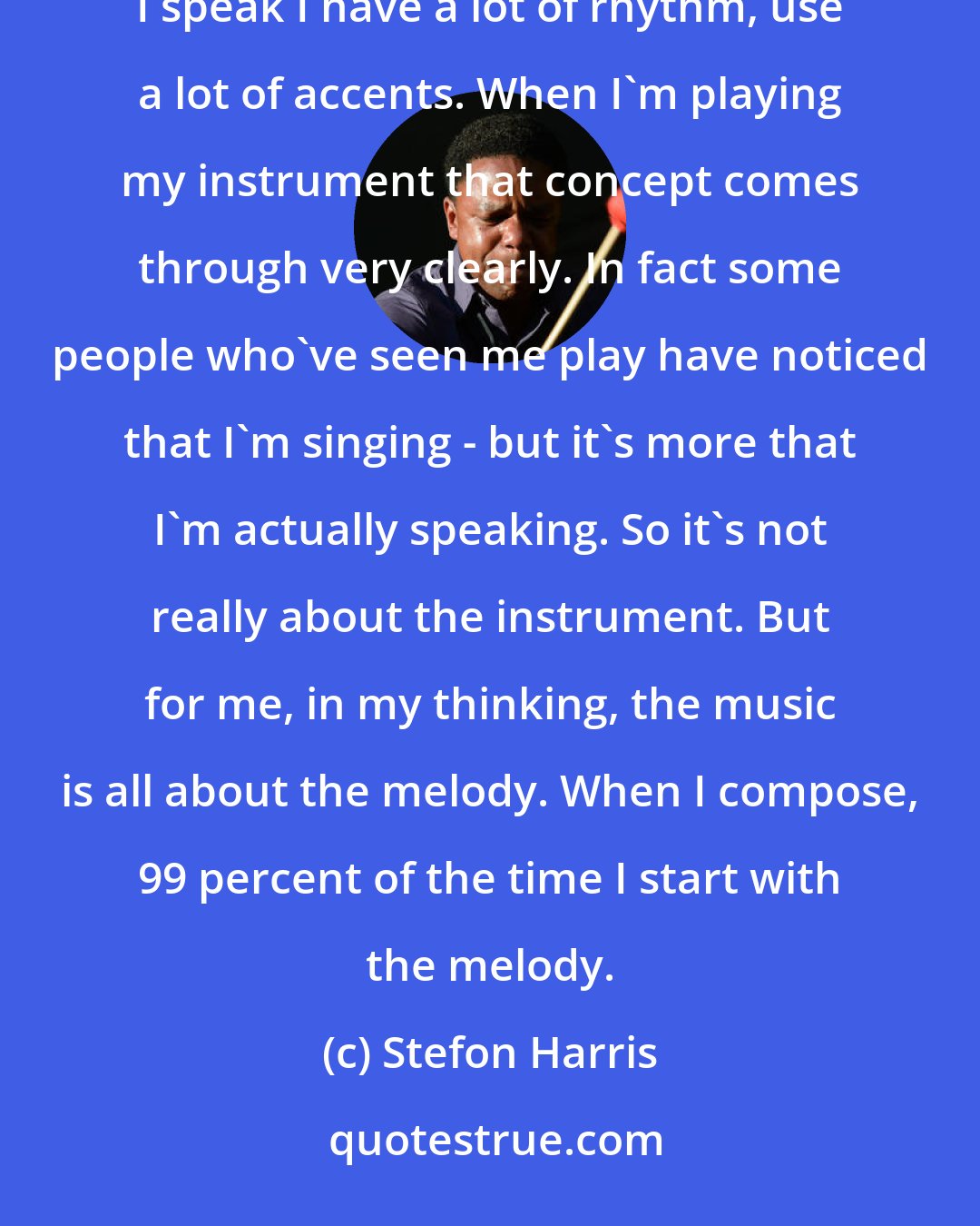 Stefon Harris: I think it all comes back to the individual. My instrument's just a pile of metal and wood! If you listen to the way I speak I have a lot of rhythm, use a lot of accents. When I'm playing my instrument that concept comes through very clearly. In fact some people who've seen me play have noticed that I'm singing - but it's more that I'm actually speaking. So it's not really about the instrument. But for me, in my thinking, the music is all about the melody. When I compose, 99 percent of the time I start with the melody.