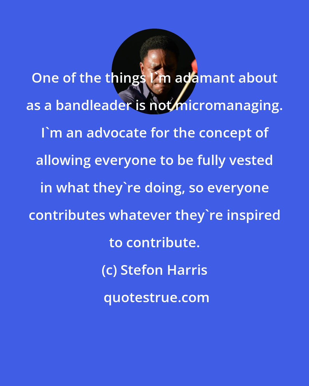 Stefon Harris: One of the things I'm adamant about as a bandleader is not micromanaging. I'm an advocate for the concept of allowing everyone to be fully vested in what they're doing, so everyone contributes whatever they're inspired to contribute.