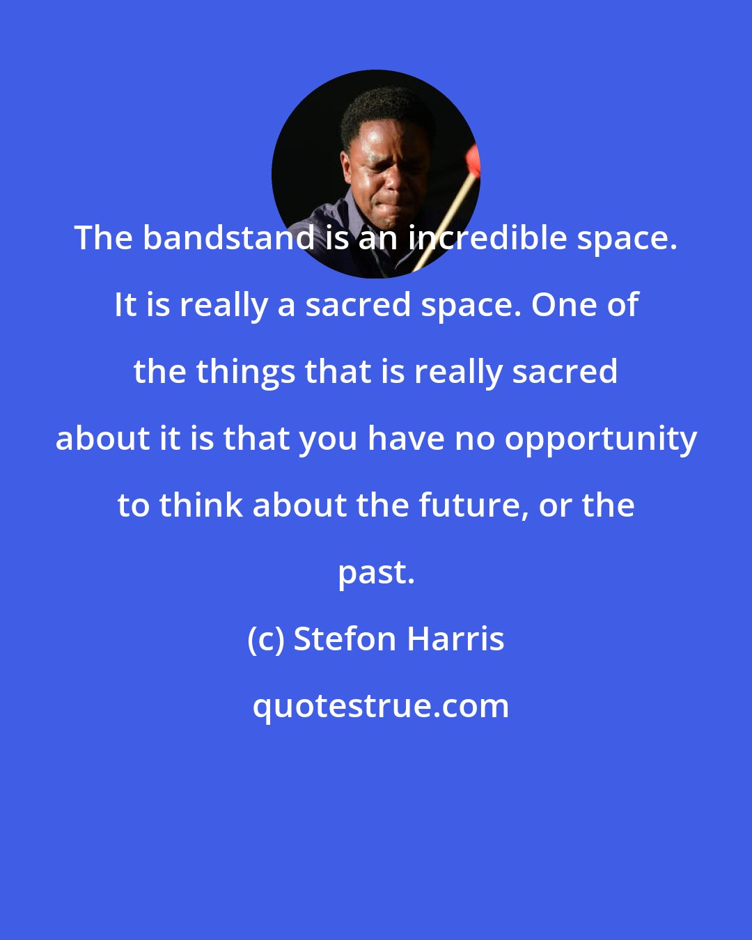 Stefon Harris: The bandstand is an incredible space. It is really a sacred space. One of the things that is really sacred about it is that you have no opportunity to think about the future, or the past.