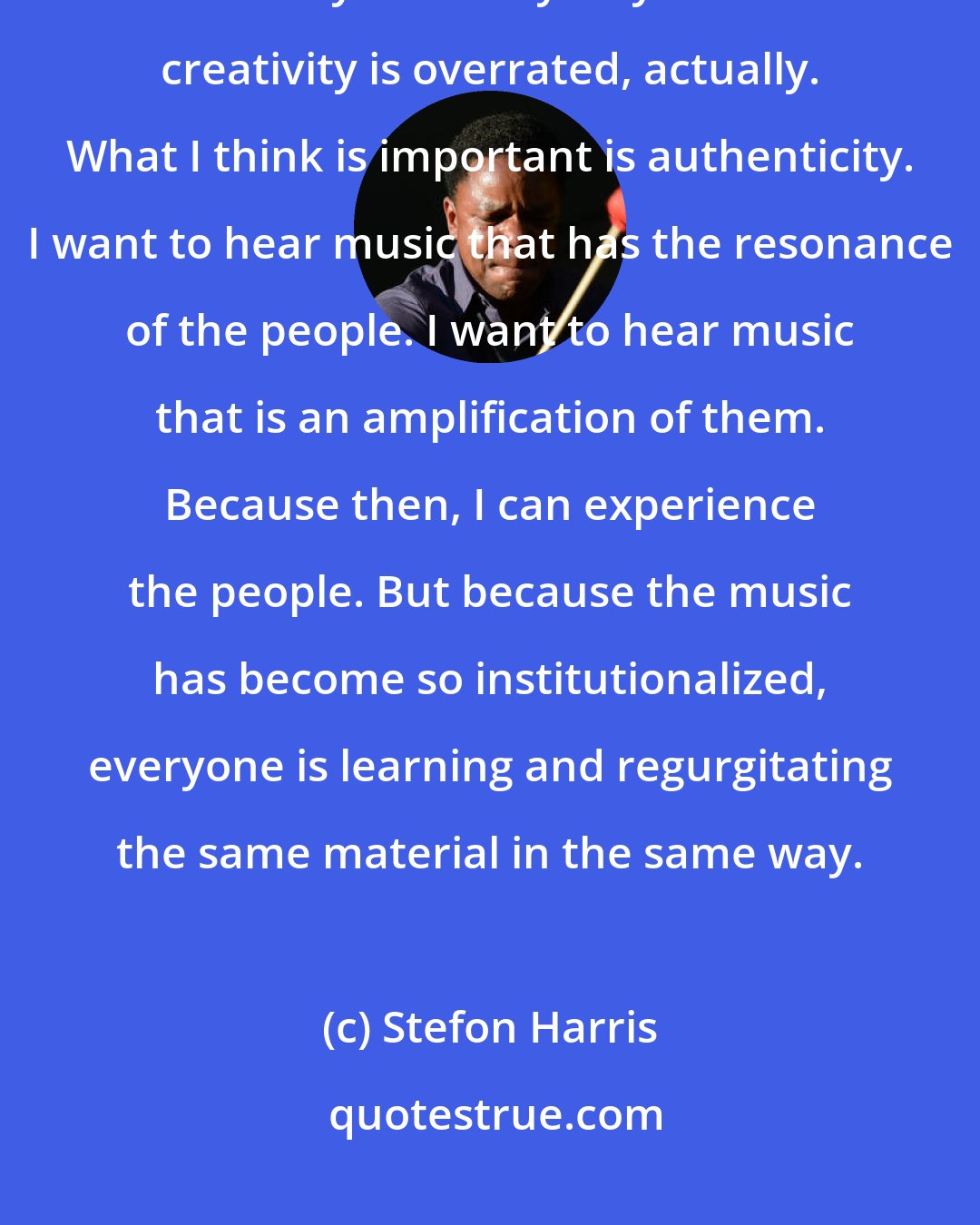 Stefon Harris: The way I look at music, what I'm interested in is not necessarily creativity - in many ways I think creativity is overrated, actually. What I think is important is authenticity. I want to hear music that has the resonance of the people. I want to hear music that is an amplification of them. Because then, I can experience the people. But because the music has become so institutionalized, everyone is learning and regurgitating the same material in the same way.