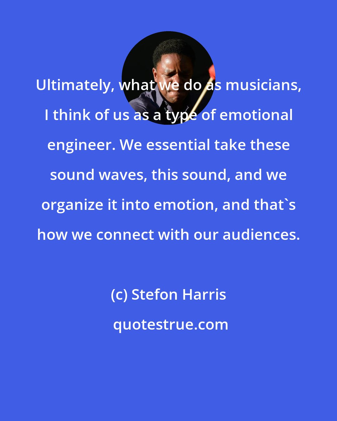 Stefon Harris: Ultimately, what we do as musicians, I think of us as a type of emotional engineer. We essential take these sound waves, this sound, and we organize it into emotion, and that's how we connect with our audiences.