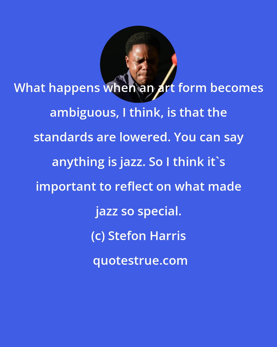 Stefon Harris: What happens when an art form becomes ambiguous, I think, is that the standards are lowered. You can say anything is jazz. So I think it's important to reflect on what made jazz so special.