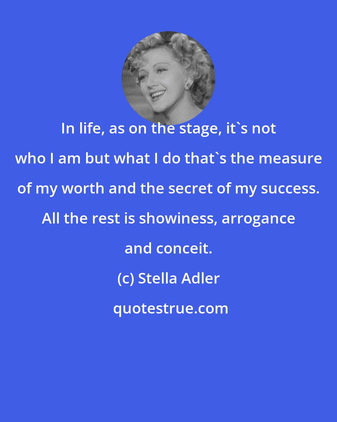 Stella Adler: In life, as on the stage, it's not who I am but what I do that's the measure of my worth and the secret of my success. All the rest is showiness, arrogance and conceit.