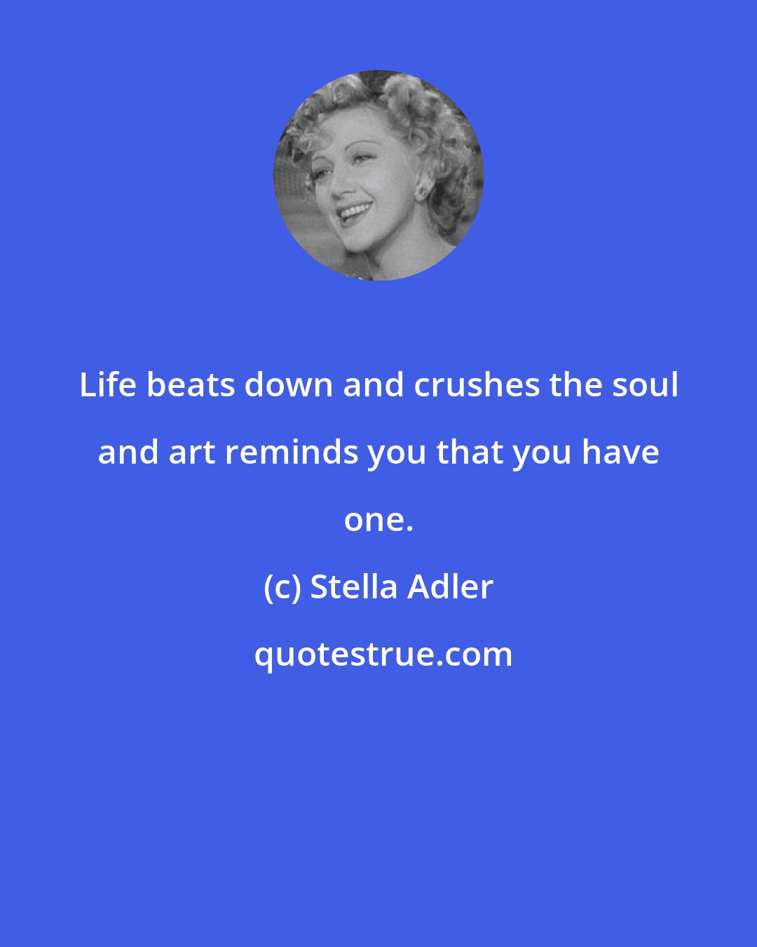 Stella Adler: Life beats down and crushes the soul and art reminds you that you have one.