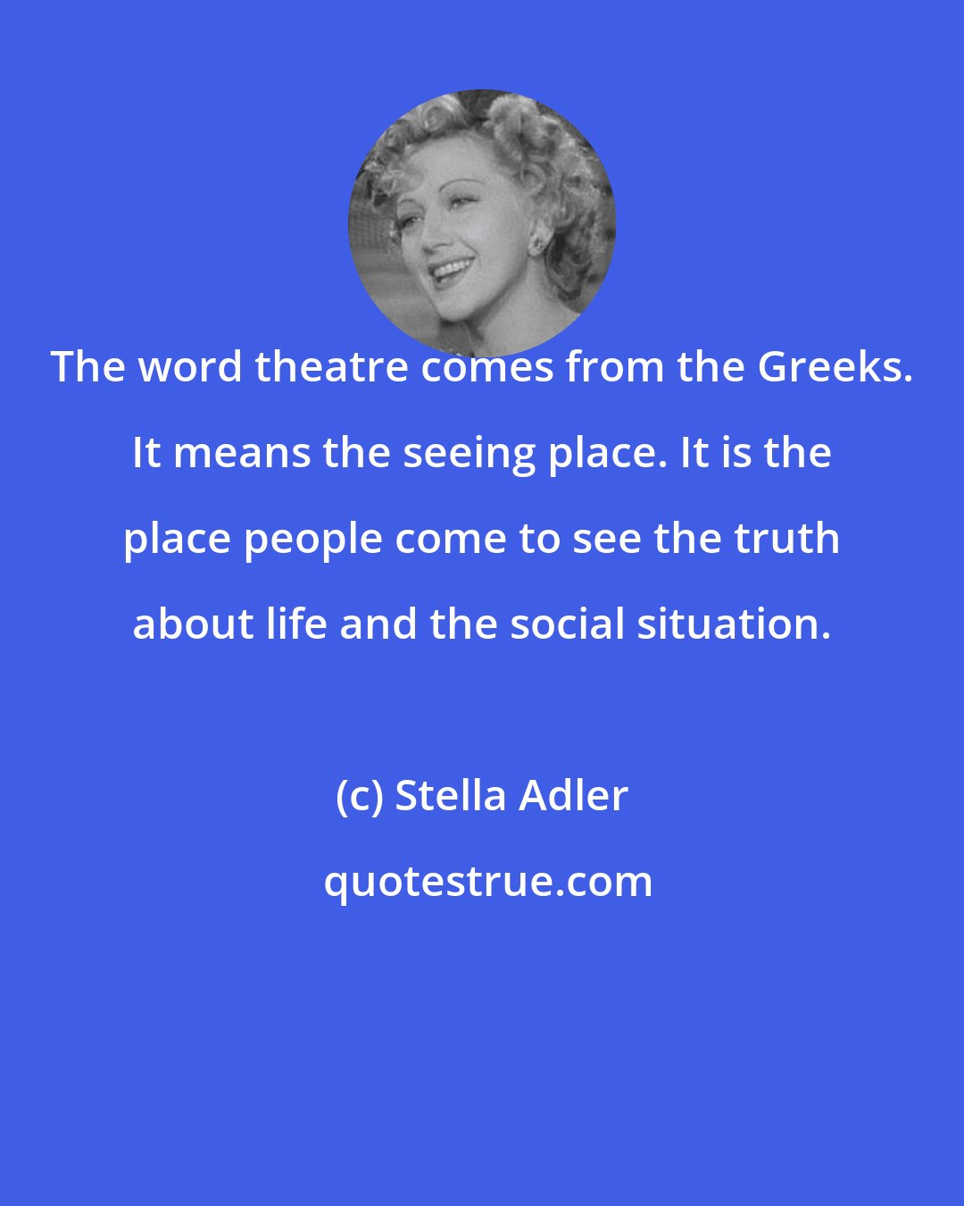 Stella Adler: The word theatre comes from the Greeks. It means the seeing place. It is the place people come to see the truth about life and the social situation.