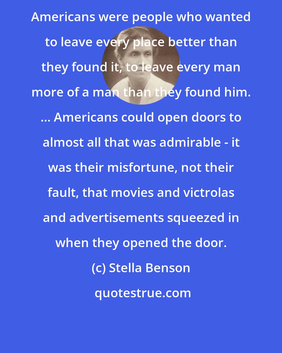 Stella Benson: Americans were people who wanted to leave every place better than they found it, to leave every man more of a man than they found him. ... Americans could open doors to almost all that was admirable - it was their misfortune, not their fault, that movies and victrolas and advertisements squeezed in when they opened the door.