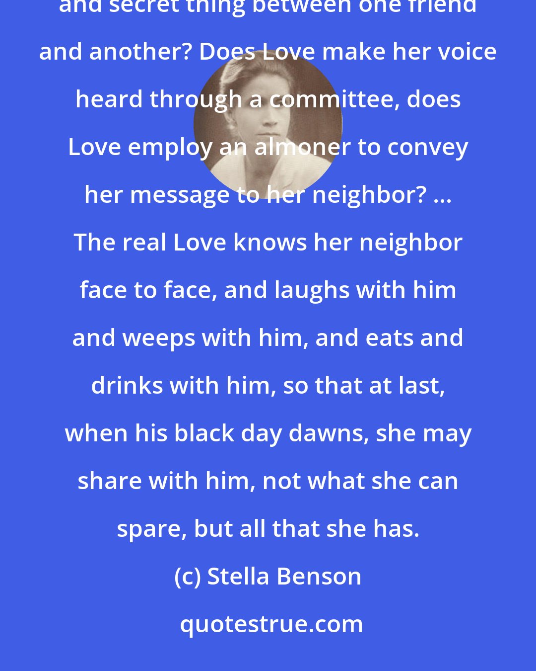Stella Benson: What is this Charity, this clinking of money between strangers, and when did Charity cease to be a comforting and secret thing between one friend and another? Does Love make her voice heard through a committee, does Love employ an almoner to convey her message to her neighbor? ... The real Love knows her neighbor face to face, and laughs with him and weeps with him, and eats and drinks with him, so that at last, when his black day dawns, she may share with him, not what she can spare, but all that she has.