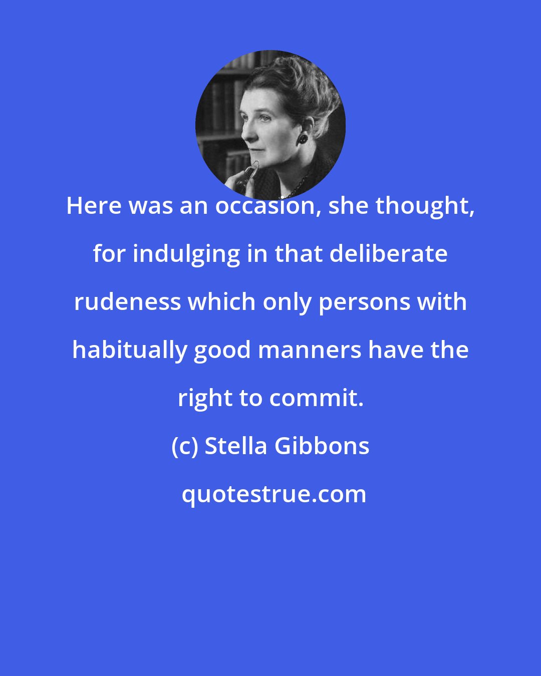 Stella Gibbons: Here was an occasion, she thought, for indulging in that deliberate rudeness which only persons with habitually good manners have the right to commit.